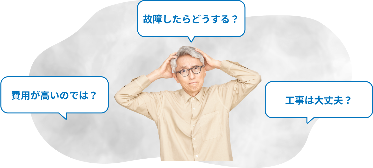 費用が高いのでは？ 故障したらどうする？ 工事は大丈夫？