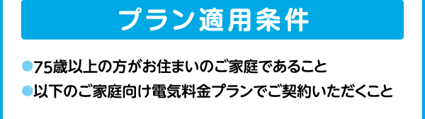 プラン適用条件｜●75歳以上の方がお住まいのご家庭であること｜●以下のご家庭向け電気料金プランでご契約いただくこと