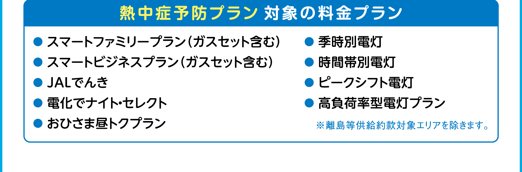 熱中症予防プラン対象の料金プラン｜●スマートファミリープラン（ガスセット含む）｜●スマートビジネスプラン（ガスセット含む）｜●JALでんき｜●電化でナイト・セレクト｜●おひさま昼トクプラン｜●季時別電灯｜●時間帯別電灯｜●ピークシフト電灯｜●高負荷率型電灯プラン｜※離島等供給約款対象エリアを除きます。