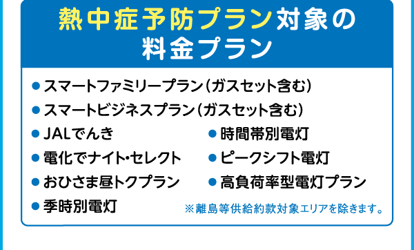 熱中症予防プラン対象の料金プラン｜●スマートファミリープラン（ガスセット含む）｜●スマートビジネスプラン（ガスセット含む）｜●JALでんき｜●電化でナイト・セレクト｜●おひさま昼トクプラン｜●季時別電灯｜●時間帯別電灯｜●ピークシフト電灯｜●高負荷率型電灯プラン｜※離島等供給約款対象エリアを除きます。