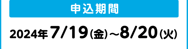 申込期間｜2024年 7/19（金）～8/20（火）