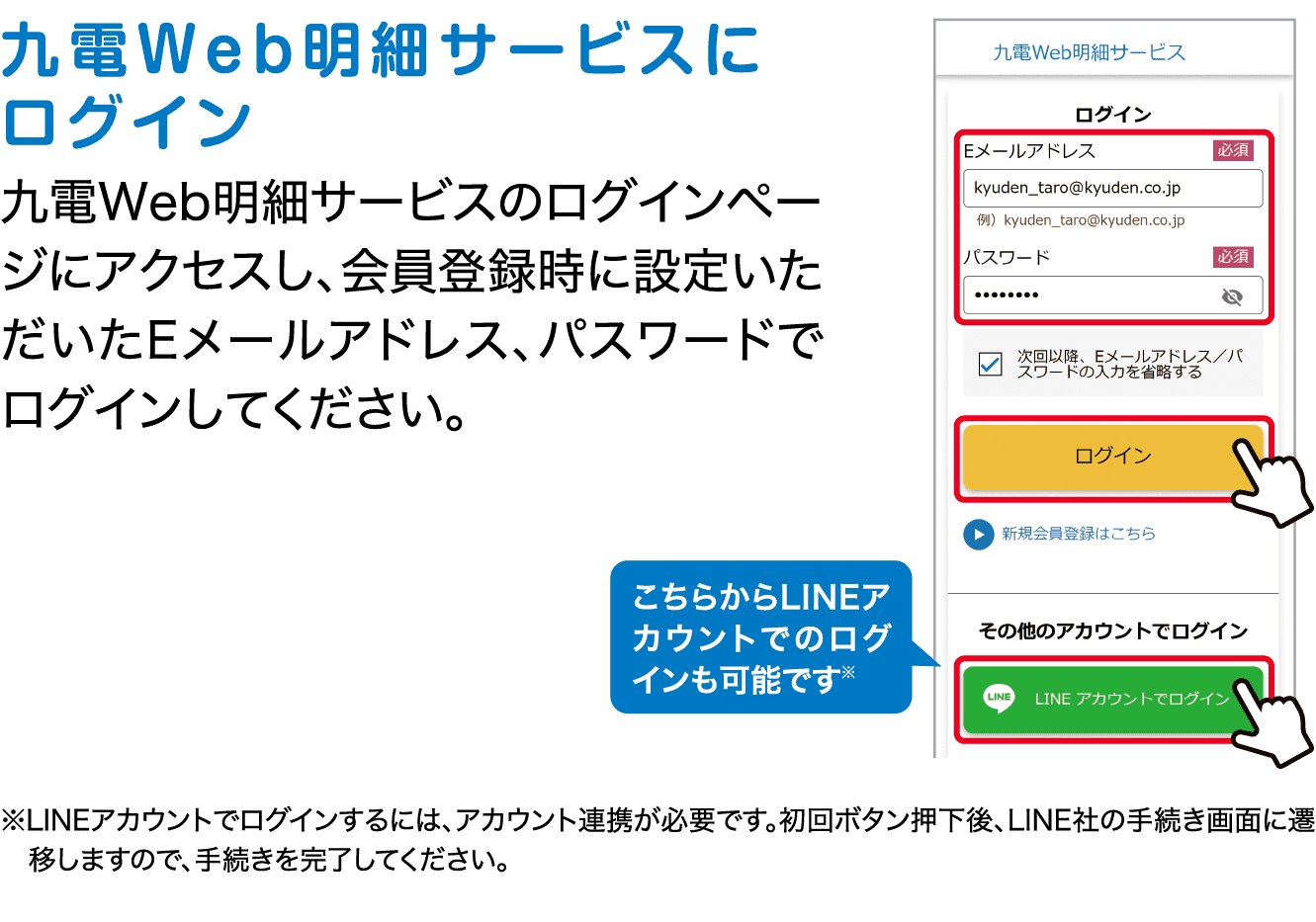 九電Web明細サービスにログイン｜九電Web明細サービスのログインページにアクセスし、会員登録時に設定いただいたEメールアドレス、パスワードでログインしてください。｜こちらからLINEアカウントでのログインも可能です※｜※LINEアカウントでログインするには、アカウント連携が必要です。初回ボタン押下後、LINE社の手続き画面に遷移しますので、手続きを完了してください。