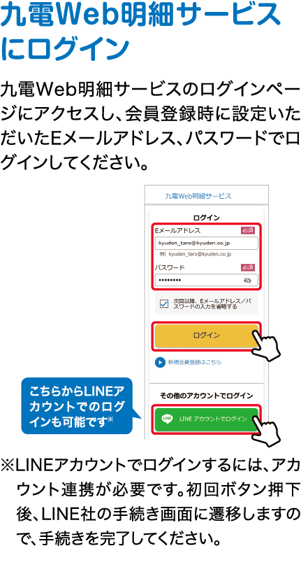 九電Web明細サービスにログイン｜九電Web明細サービスのログインページにアクセスし、会員登録時に設定いただいたEメールアドレス、パスワードでログインしてください。｜こちらからLINEアカウントでのログインも可能です※｜※LINEアカウントでログインするには、アカウント連携が必要です。初回ボタン押下後、LINE社の手続き画面に遷移しますので、手続きを完了してください。