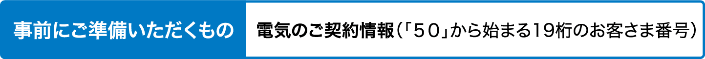 事前にご準備いただくもの｜電気のご契約情報（「50」から始まる19桁のお客さま番号）