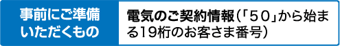 事前にご準備いただくもの｜電気のご契約情報（「50」から始まる19桁のお客さま番号）