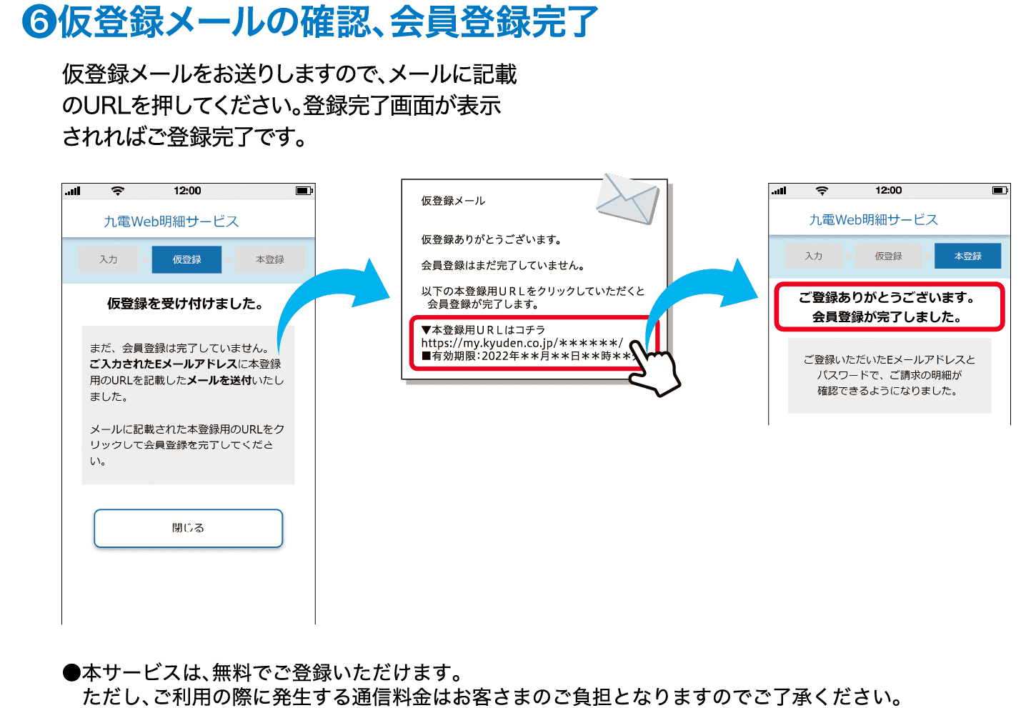 ❻仮登録メールの確認、会員登録完了｜仮登録メールをお送りしますので、メールに記載のURLを押してください。登録完了画面が表示されればご登録完了です。｜●本サービスは、無料でご登録いただけます。ただし、ご利用の際に発生する通信料金はお客さまのご負担となりますのでご了承ください。