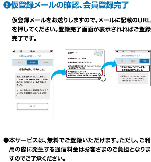 ❻仮登録メールの確認、会員登録完了｜仮登録メールをお送りしますので、メールに記載のURLを押してください。登録完了画面が表示されればご登録完了です。｜●本サービスは、無料でご登録いただけます。ただし、ご利用の際に発生する通信料金はお客さまのご負担となりますのでご了承ください。